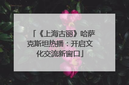 《上海古丽》哈萨克斯坦热播：开启文化交流新窗口