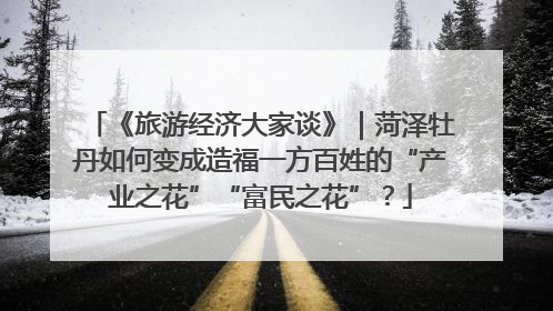 《旅游经济大家谈》｜菏泽牡丹如何变成造福一方百姓的“产业之花”“富民之花”？