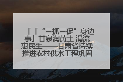 「“三抓三促”身边事」甘泉润黄土 涓流惠民生——甘肃省持续推进农村供水工程巩固提升项目建设