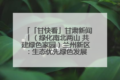 「甘快看」甘肃新闻丨（绿化南北两山 共建绿色家园）兰州新区：生态优先绿色发展 打造生态环保示范区