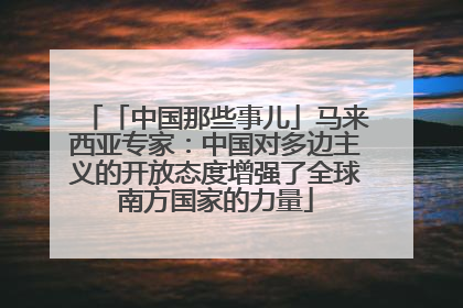 「中国那些事儿」马来西亚专家：中国对多边主义的开放态度增强了全球南方国家的力量