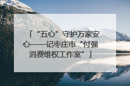 “五心”守护万家安心——记枣庄市“付强消费维权工作室”