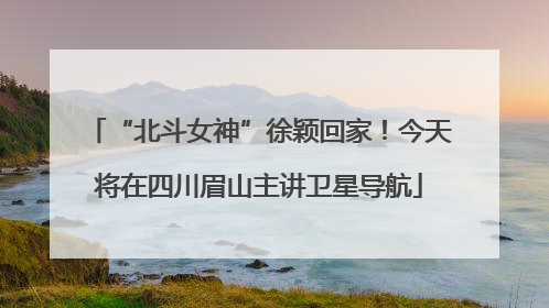“北斗女神”徐颖回家！今天将在四川眉山主讲卫星导航
