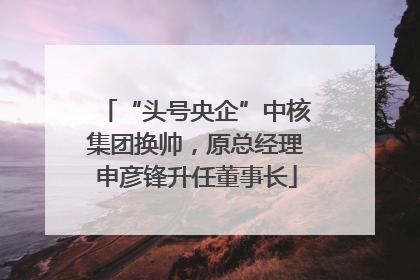 “头号央企”中核集团换帅，原总经理申彦锋升任董事长