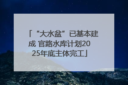“大水盆”已基本建成 官路水库计划2025年底主体完工