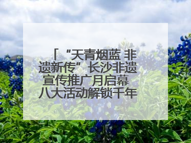 “天青烟蓝 非遗新传”长沙非遗宣传推广月启幕 八大活动解锁千年文化的青春密码