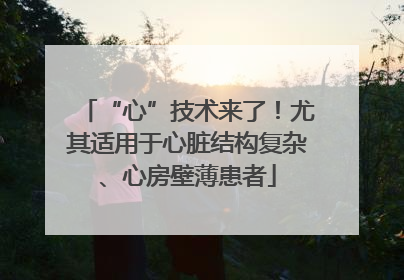 “心”技术来了！尤其适用于心脏结构复杂、心房壁薄患者