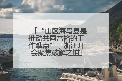 “山区海岛县是推动共同富裕的工作难点”，浙江开会聚焦破解之道