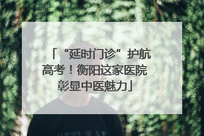 “延时门诊”护航高考！衡阳这家医院彰显中医魅力