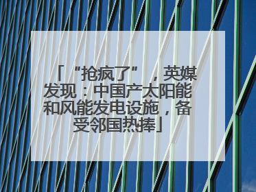 “抢疯了”，英媒发现：中国产太阳能和风能发电设施，备受邻国热捧