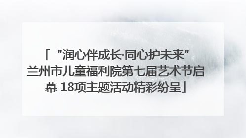 “润心伴成长·同心护未来” 兰州市儿童福利院第七届艺术节启幕 18项主题活动精彩纷呈
