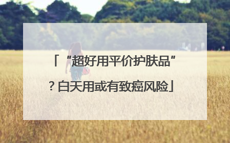 “超好用平价护肤品”？白天用或有致癌风险