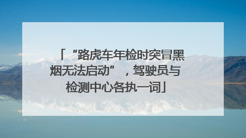 “路虎车年检时突冒黑烟无法启动”，驾驶员与检测中心各执一词