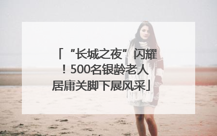 “长城之夜”闪耀！500名银龄老人居庸关脚下展风采
