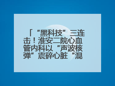 “黑科技”三连击！淮安二院心血管内科以“声波核弹”震碎心脏“混凝土”，七旬老人重获“心”生