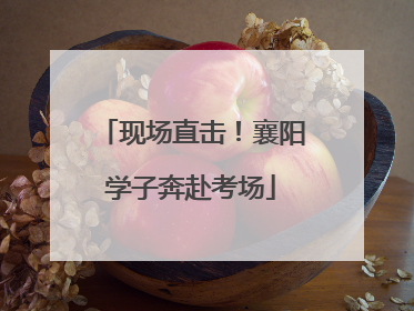 现场直击！襄阳学子奔赴考场