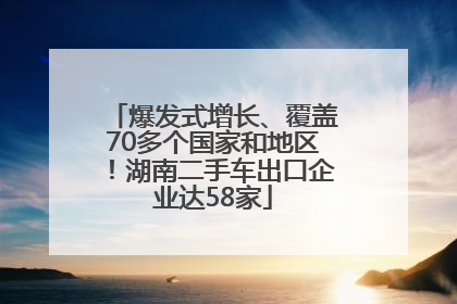 爆发式增长、覆盖70多个国家和地区！湖南二手车出口企业达58家