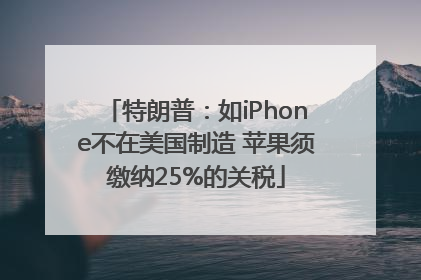 特朗普：如iPhone不在美国制造 苹果须缴纳25%的关税