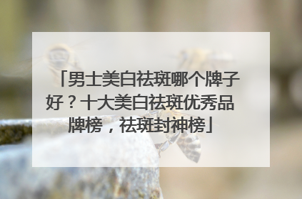 男士美白祛斑哪个牌子好？十大美白祛斑优秀品牌榜，祛斑封神榜