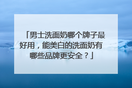 男士洗面奶哪个牌子最好用，能美白的洗面奶有哪些品牌更安全？