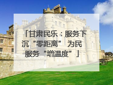 甘肃民乐：服务下沉“零距离” 为民服务“增温度”