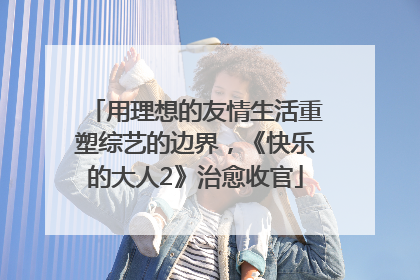 用理想的友情生活重塑综艺的边界，《快乐的大人2》治愈收官