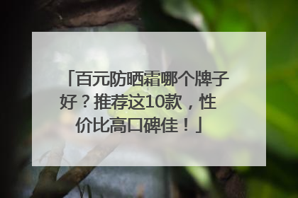 百元防晒霜哪个牌子好？推荐这10款，性价比高口碑佳！