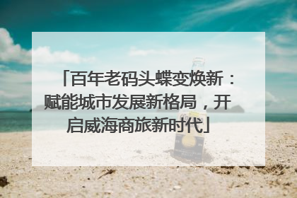 百年老码头蝶变焕新：赋能城市发展新格局，开启威海商旅新时代