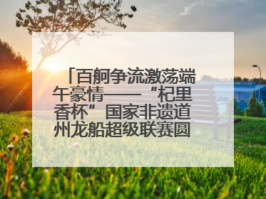 百舸争流激荡端午豪情——“杞里香杯”国家非遗道州龙船超级联赛圆满落幕
