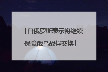 白俄罗斯表示将继续保障俄乌战俘交换