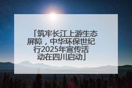 筑牢长江上游生态屏障，中华环保世纪行2025年宣传活动在四川启动