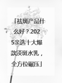 祛斑产品什么好？2025亲选十大爆款淡斑水乳，全方位碾压