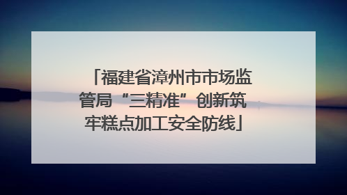 福建省漳州市市场监管局“三精准”创新筑牢糕点加工安全防线