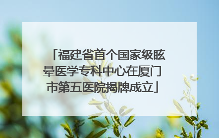 福建省首个国家级眩晕医学专科中心在厦门市第五医院揭牌成立