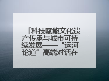科技赋能文化遗产传承与城市可持续发展——“运河论道”高端对话在京举办