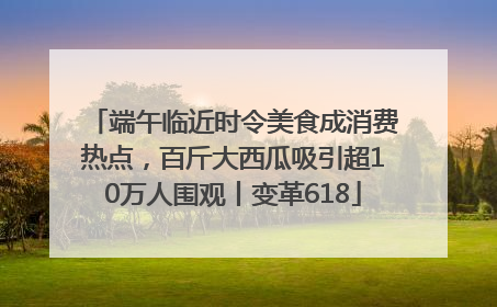 端午临近时令美食成消费热点，百斤大西瓜吸引超10万人围观丨变革618