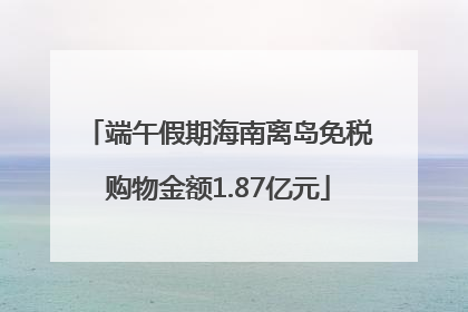 端午假期海南离岛免税购物金额1.87亿元