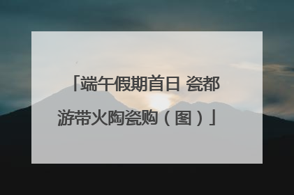 端午假期首日 瓷都游带火陶瓷购（图）