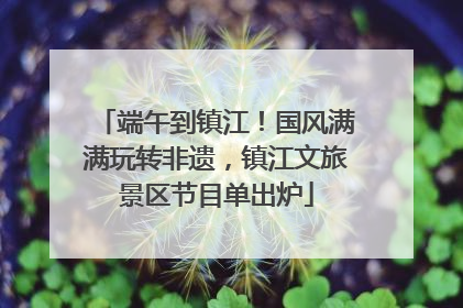 端午到镇江！国风满满玩转非遗，镇江文旅景区节目单出炉