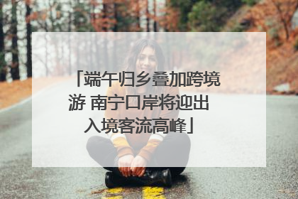 端午归乡叠加跨境游 南宁口岸将迎出入境客流高峰