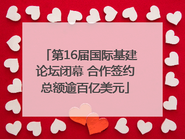 第16届国际基建论坛闭幕 合作签约总额逾百亿美元