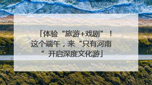 体验“旅游+戏剧”！这个端午，来“只有河南”开启深度文化游