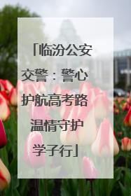 临汾公安交警：警心护航高考路 温情守护学子行