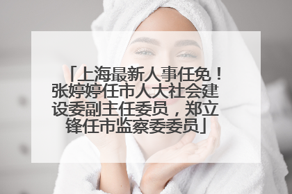上海最新人事任免！张婷婷任市人大社会建设委副主任委员，郑立锋任市监察委委员