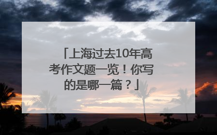 上海过去10年高考作文题一览！你写的是哪一篇？
