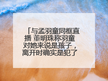 与孟羽童同框直播 董明珠称羽童对她来说是孩子，离开时确实是犯了很大的错