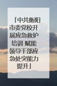 中共衡阳市委党校开展应急救护培训 赋能领导干部应急处突能力提升