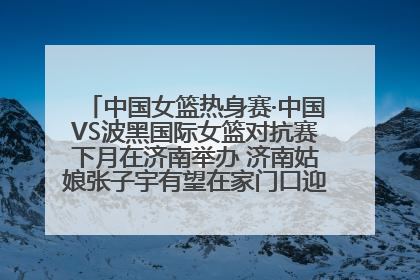 中国女篮热身赛·中国VS波黑国际女篮对抗赛下月在济南举办 济南姑娘张子宇有望在家门口迎来国家队首秀