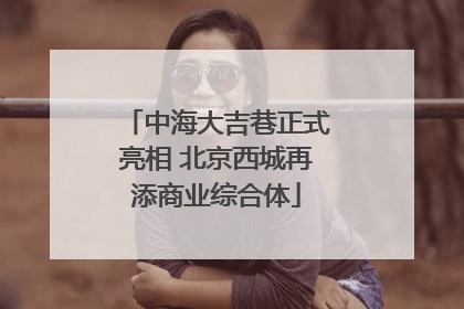 中海大吉巷正式亮相 北京西城再添商业综合体