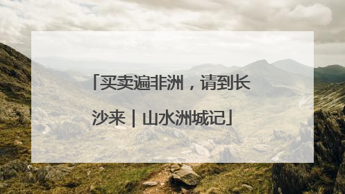买卖遍非洲，请到长沙来｜山水洲城记
